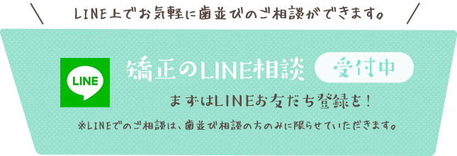 矯正のLINE相談　受付中 LINE上でお気軽に歯並びのご相談ができます。まずはLINEお友だち登録を！ ※LINEでのご相談は、歯並び相談の方のみに限らせていただきます。