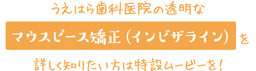 うえはら歯科医院の透明なマウスピース矯正（インビザライン）を詳しく知りたい方は特設ムービーを！