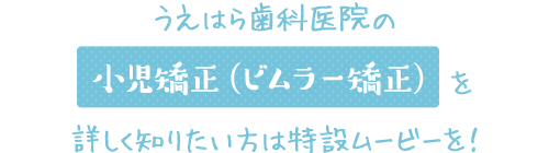 うえはら歯科の小児矯正（ビムラー矯正）を詳しく知りたい方は特設ムービーを！